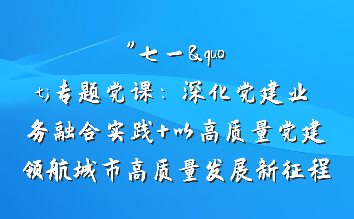 "七一"专题党课：深化党建业务融合实践 以高质量党建领航城市高质量发展新征程