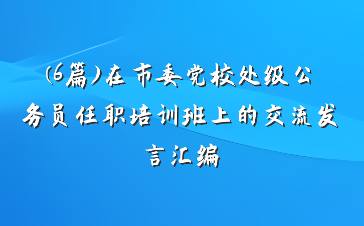 (6篇)在市委党校处级公务员任职培训班上的交流发言汇编