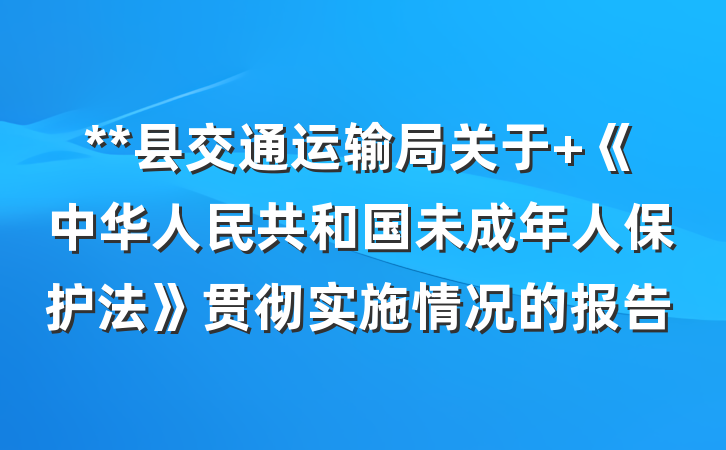 **县交通运输局关于 《中华人民共和国未成年人保护法》贯彻实施情况的报告
