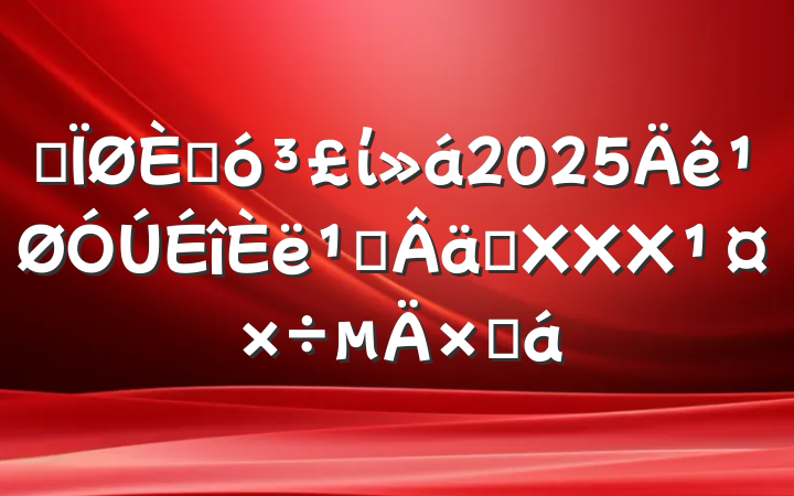 ĳ˴ί2025᳹ʵXXXܽ
