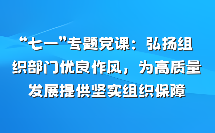 “七一”专题党课：弘扬组织部门优良作风，为高质量发展提供坚实组织保障