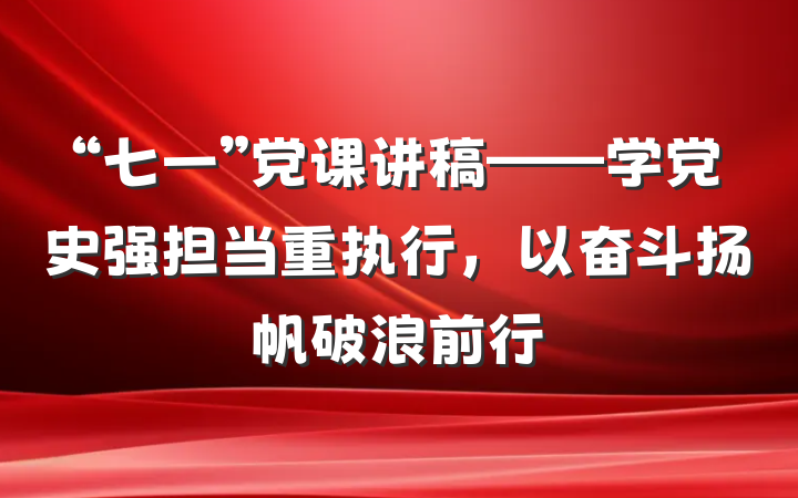 “七一”党课讲稿——学党史强担当重执行，以奋斗扬帆破浪前行