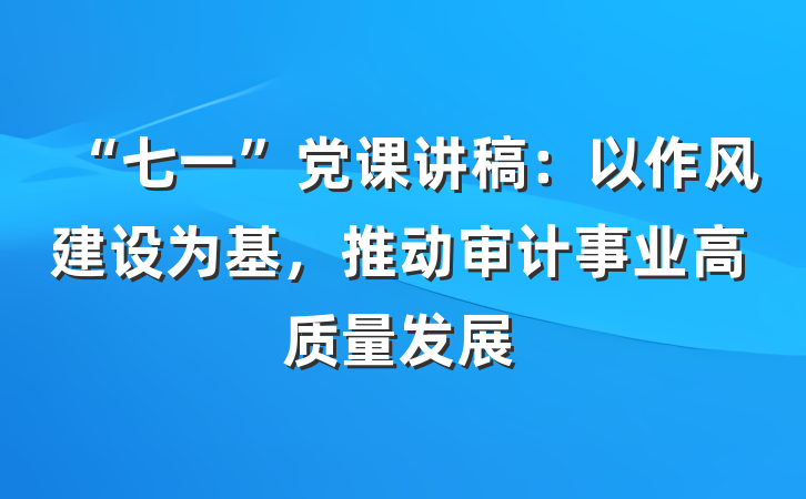 “七一”党课讲稿：以作风建设为基，推动审计事业高质量发展
