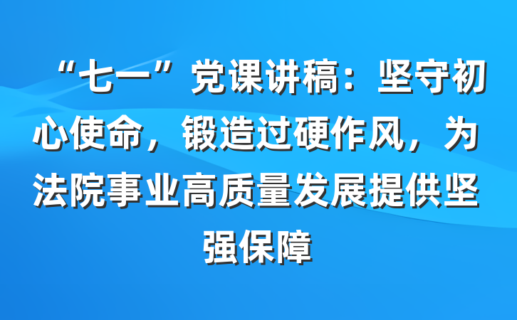 “七一”党课讲稿：坚守初心使命，锻造过硬作风，为法院事业高质量发展提供坚强保障
