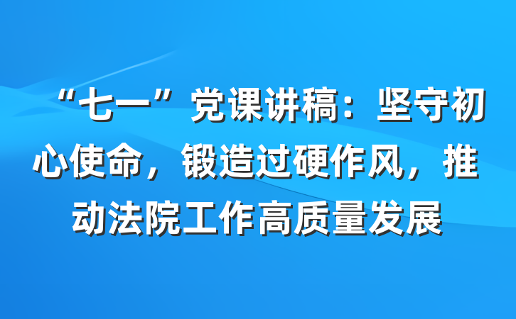 “七一”党课讲稿：坚守初心使命，锻造过硬作风，推动法院工作高质量发展