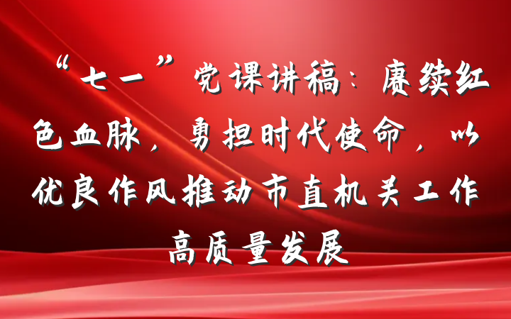 “七一”党课讲稿：赓续红色血脉，勇担时代使命，以优良作风推动市直机关工作高质量发展