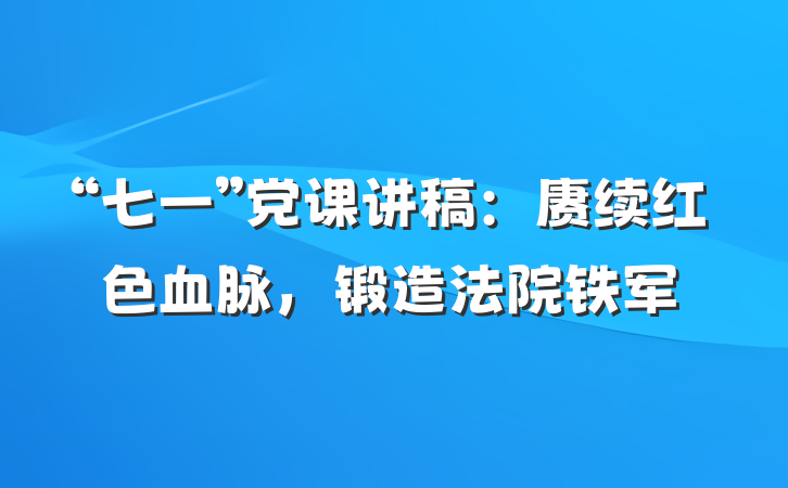 “七一”党课讲稿：赓续红色血脉，锻造法院铁军