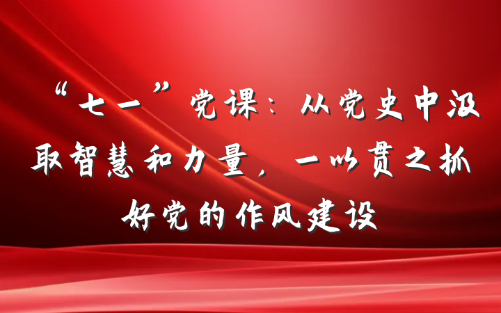 “七一”党课：从党史中汲取智慧和力量，一以贯之抓好党的作风建设