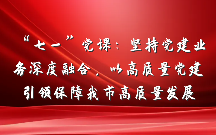 “七一”党课：坚持党建业务深度融合，以高质量党建引领保障我市高质量发展