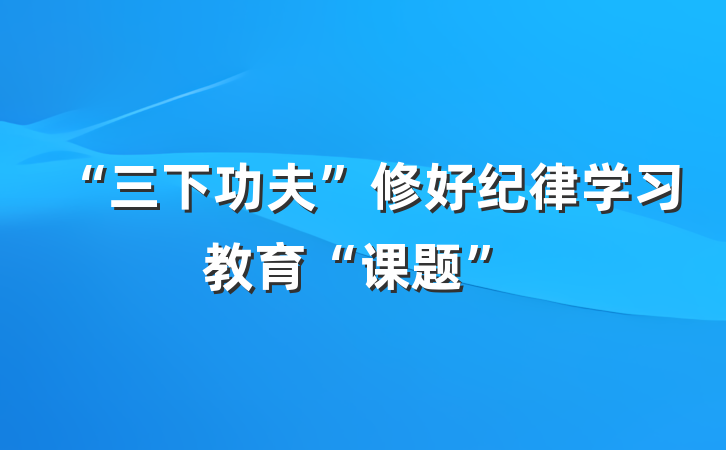 “三下功夫”修好纪律学习教育“课题”