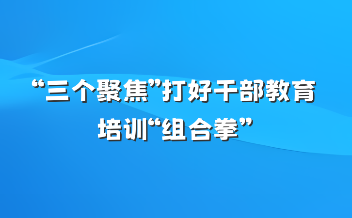 “三个聚焦”打好干部教育培训“组合拳”