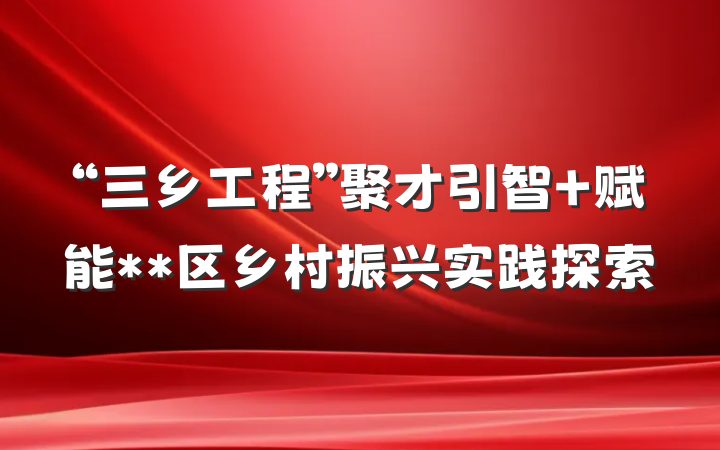 “三乡工程”聚才引智 赋能**区乡村振兴实践探索