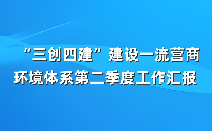 “三创四建”建设一流营商环境体系第二季度工作汇报