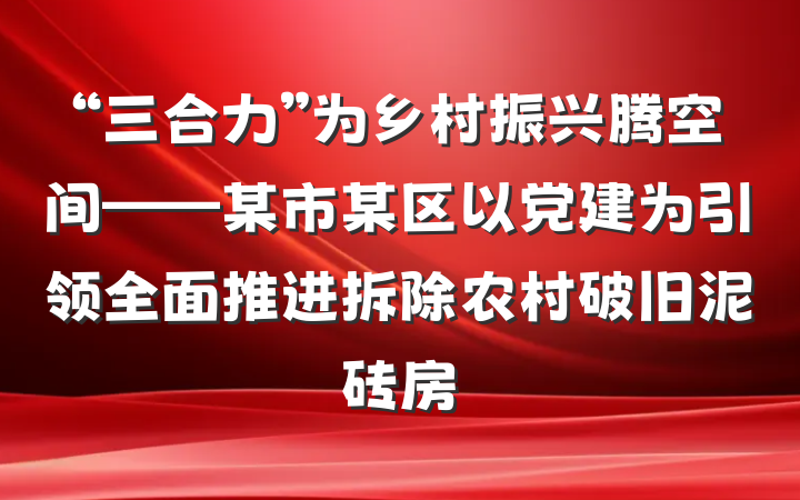 “三合力”为乡村振兴腾空间——某市某区以党建为引领全面推进拆除农村破旧泥砖房