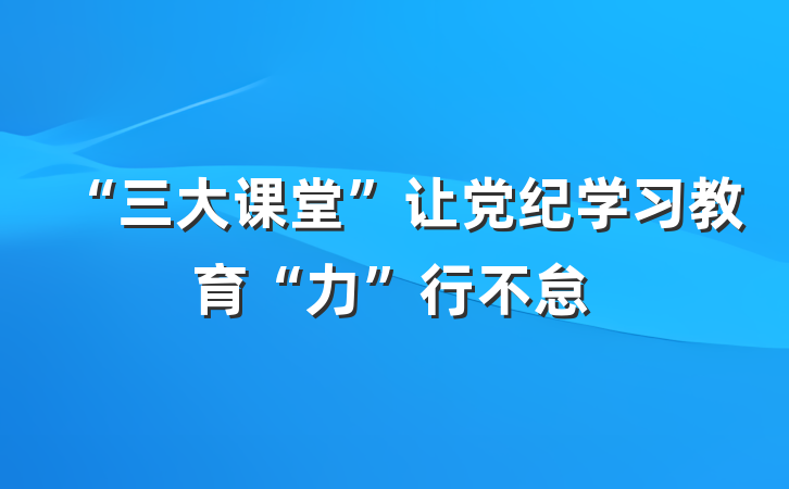 “三大课堂”让党纪学习教育“力”行不怠