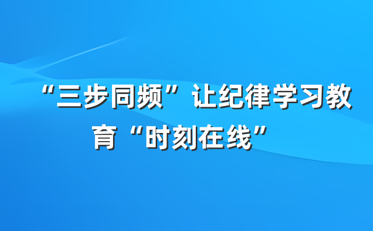 “三步同频”让纪律学习教育“时刻在线”