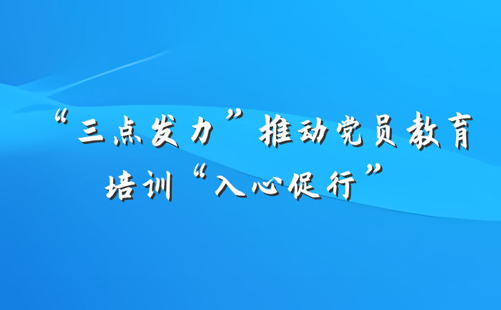“三点发力”推动党员教育培训“入心促行”