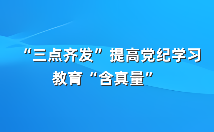 “三点齐发”提高党纪学习教育“含真量”
