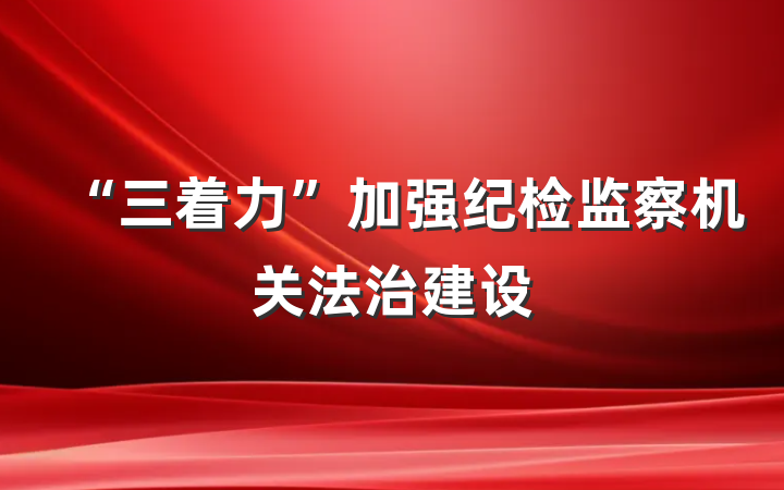“三着力”加强纪检监察机关法治建设