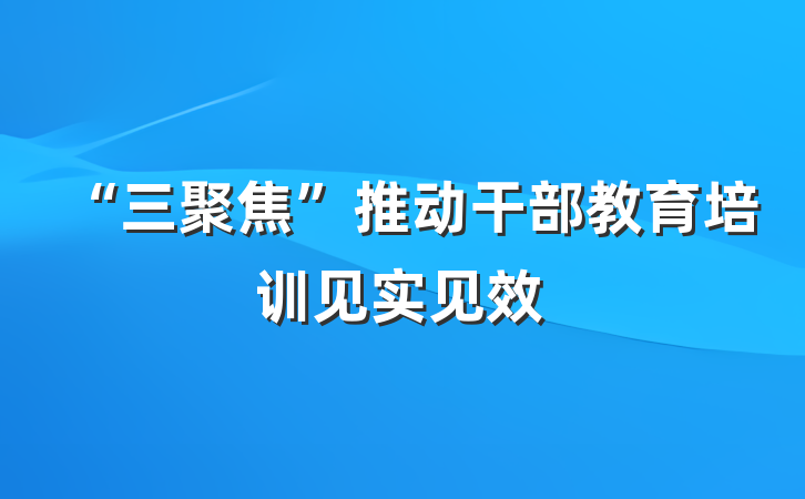 “三聚焦”推动干部教育培训见实见效