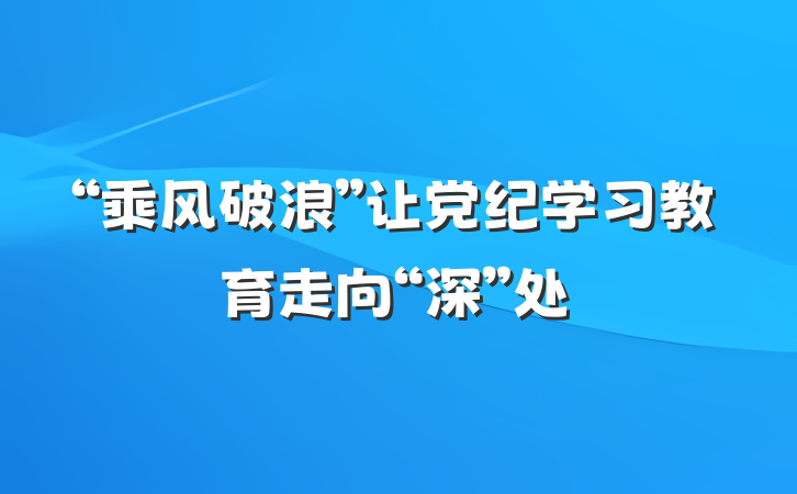“乘风破浪”让党纪学习教育走向“深”处