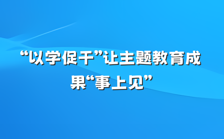 “以学促干”让主题教育成果“事上见”