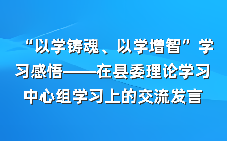 “以学铸魂、以学增智”学习感悟——在县委理论学习中心组学习上的交流发言