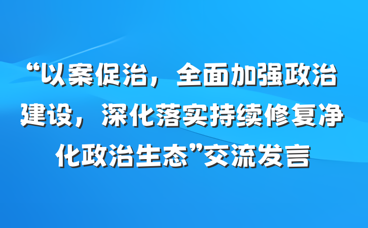 “以案促治，全面加强政治建设，深化落实持续修复净化政治生态”交流发言