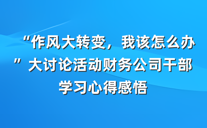 “作风大转变，我该怎么办”大讨论活动财务公司干部学习心得感悟