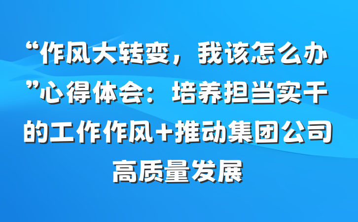 “作风大转变，我该怎么办”心得体会：培养担当实干的工作作风 推动集团公司高质量发展