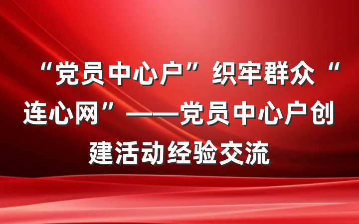 “党员中心户”织牢群众“连心网”——党员中心户创建活动经验交流