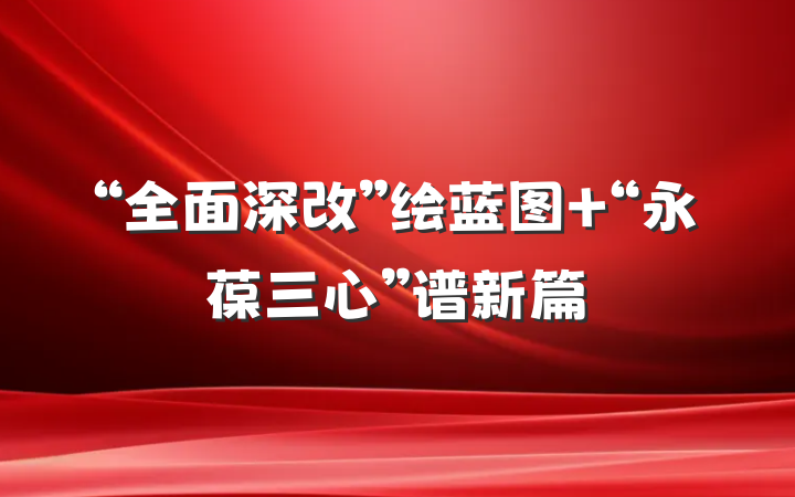“全面深改”绘蓝图 “永葆三心”谱新篇