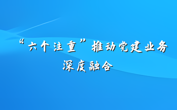 “六个注重”推动党建业务深度融合