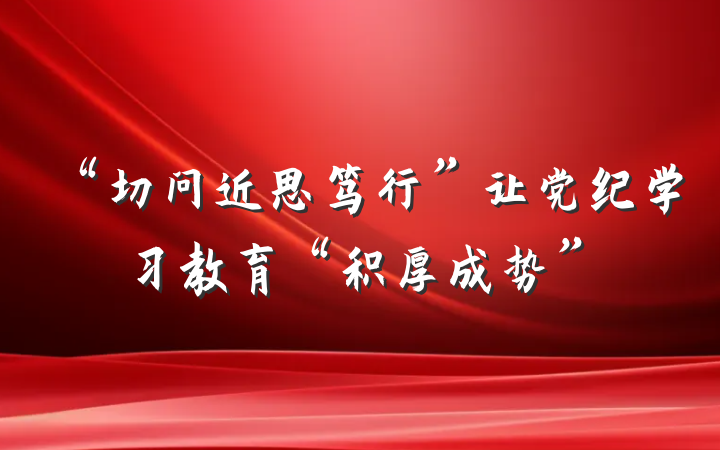 “切问近思笃行”让党纪学习教育“积厚成势”