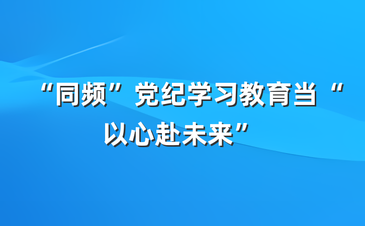 “同频”党纪学习教育当“以心赴未来”