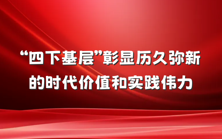 “四下基层”彰显历久弥新的时代价值和实践伟力