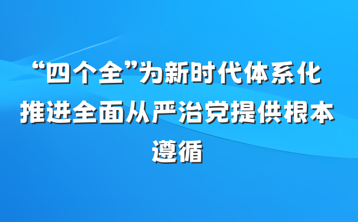 “四个全”为新时代体系化推进全面从严治党提供根本遵循
