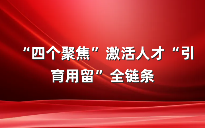 “四个聚焦”激活人才“引育用留”全链条