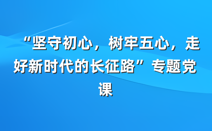 “坚守初心，树牢五心，走好新时代的长征路”专题党课