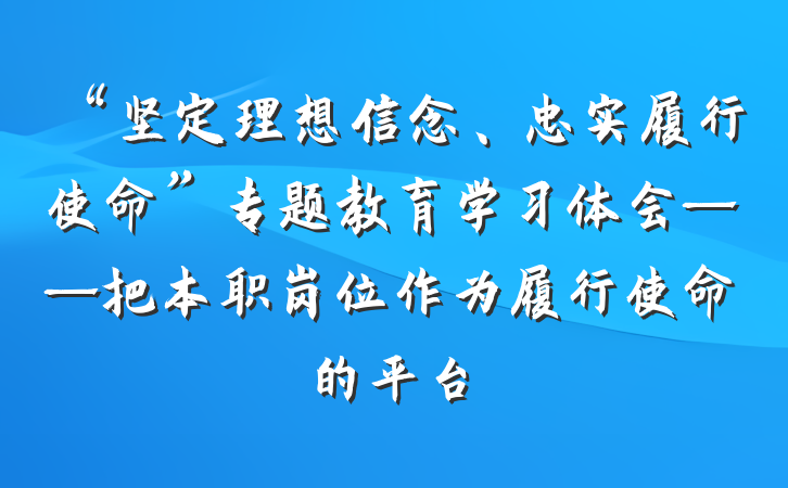 “坚定理想信念、忠实履行使命”专题教育学习体会——把本职岗位作为履行使命的平台
