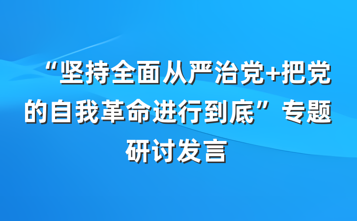“坚持全面从严治党 把党的自我革命进行到底”专题研讨发言