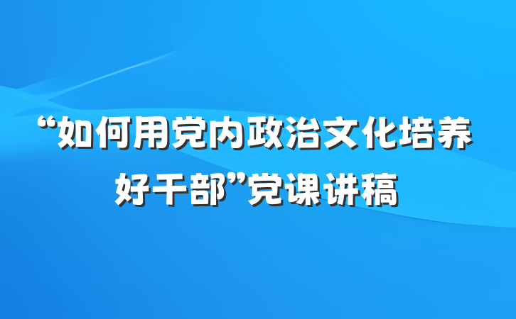 “如何用党内政治文化培养好干部”党课讲稿
