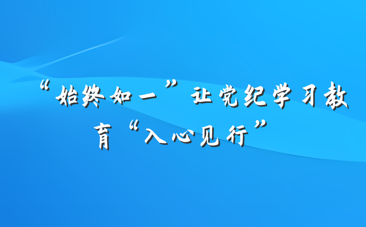 “始终如一”让党纪学习教育“入心见行”