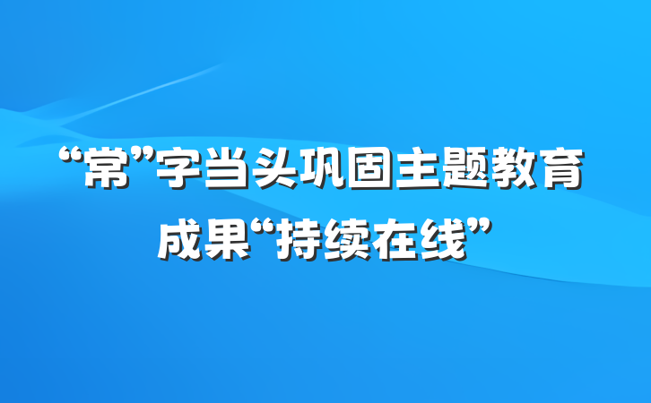 “常”字当头巩固主题教育成果“持续在线”