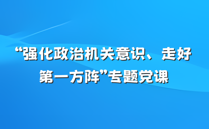 “强化政治机关意识、走好第一方阵”专题党课