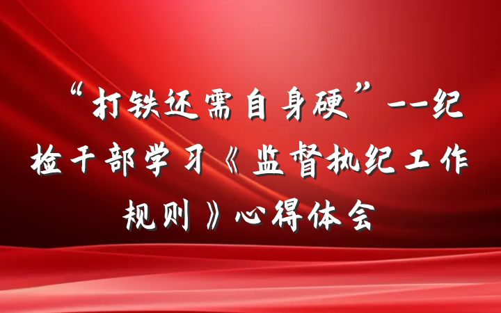 “打铁还需自身硬”--纪检干部学习《监督执纪工作规则》心得体会