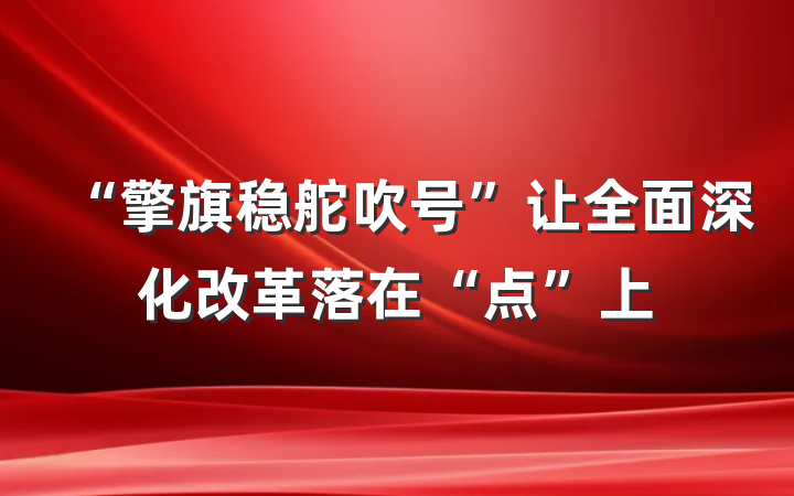 “擎旗稳舵吹号”让全面深化改革落在“点”上