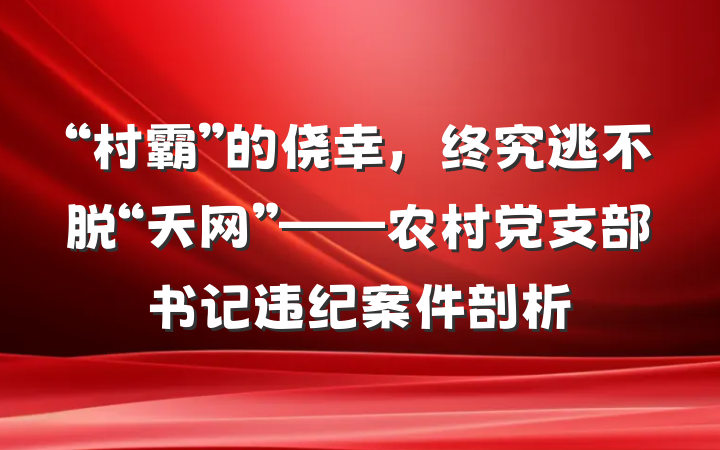 “村霸”的侥幸，终究逃不脱“天网”——农村党支部书记违纪案件剖析