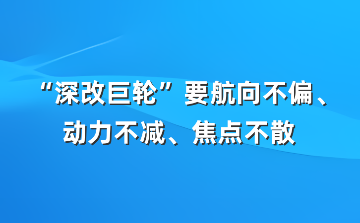 “深改巨轮”要航向不偏、动力不减、焦点不散