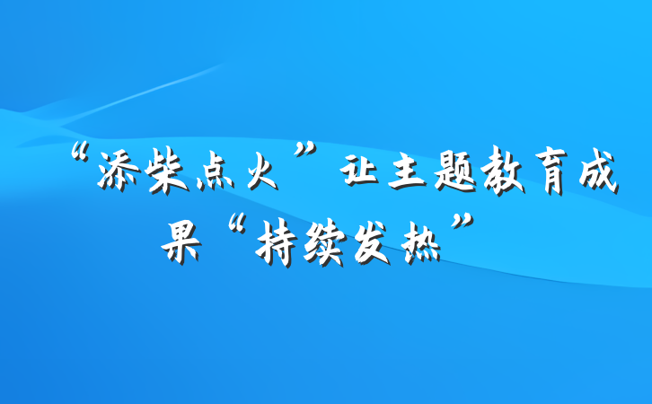 “添柴点火”让主题教育成果“持续发热”
